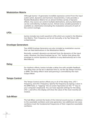 Page 146
Modulation Matrix
Although kantos 1.0 generates incredible expressive control from the input
audio’s pitch, dynamics and harmonic characteristics, it also provides a
flexible Modulation Matrix for an almost limitless variety of dynamic
effects. Any source can control multiple destinations, and any destination
can be controlled by multiple sources. Almost every variable parameter is
available as a destination (including the modulation amounts of each of
the control routings).
LFOs
kantos includes two...