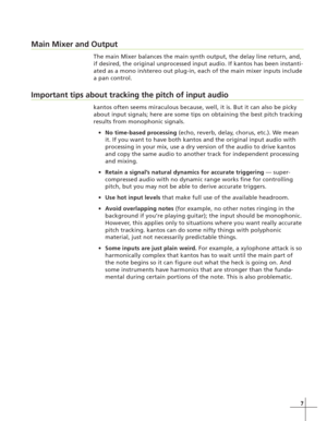 Page 1577
Main Mixer and Output
The main Mixer balances the main synth output, the delay line return, and,
if desired, the original unprocessed input audio. If kantos has been instanti-
ated as a mono in/stereo out plug-in, each of the main mixer inputs include
a pan control.
Important tips about tracking the pitch of input audio
kantos often seems miraculous because, well, it is. But it can also be picky
about input signals; here are some tips on obtaining the best pitch tracking
results from monophonic...