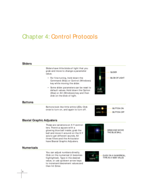 Page 168
Chapter 4: Control Protocols
Sliders
Sliders have little blobs of light that you
grab and move to change a parameter
value.
• For fine-tuning, hold down the
Command (Mac) or Control (Windows)
key while moving the slider.
• Some slider parameters can be reset to
default values. Hold down the Option
(Mac) or Alt (Windows) key and then
click on the blob of light.
Buttons
Buttons look like little white LEDs. Click
once to turn on, and again to turn off.
Biaxial Graphic Adjusters
These are variations on X-Y...