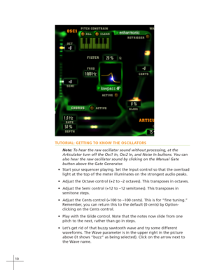 Page 1810
TUTORIAL: GETTING TO KNOW THE OSCILLATORS
Note: To hear the raw oscillator sound without processing, at the
Articulator turn off the Osc1 In, Osc2 In, and Noise In buttons. You can
also hear the raw oscillator sound by clicking on the Manual Gate
button above the Gate Generator.
Start your sequencer playing. Set the Input control so that the overload
light at the top of the meter illuminates on the strongest audio peaks.
Adjust the Octave control (+2 to –2 octaves). This transposes in octaves....