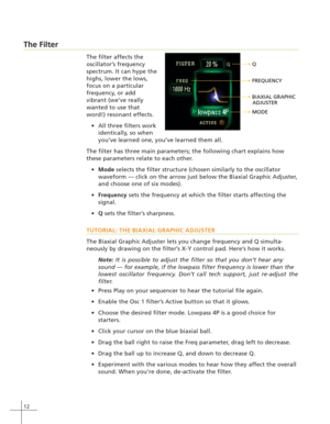 Page 2012
The Filter
The filter affects the
oscillator’s frequency
spectrum. It can hype the
highs, lower the lows,
focus on a particular
frequency, or add
vibrant (we’ve really
wanted to use that
word!) resonant effects.
All three filters work
identically, so when
you’ve learned one, you’ve learned them all.
The filter has three main parameters; the following chart explains how
these parameters relate to each other.
Mode selects the filter structure (chosen similarly to the oscillator
waveform — click on the...