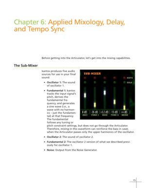 Page 2315
Chapter 6: Applied Mixology, Delay,
and Tempo Sync
Before getting into the Articulator, let’s get into the mixing capabilities.
The Sub-Mixer
kantos produces five audio
sources for use in your final
sound:
Oscillator 1: The sound
of oscillator 1.
Fundamental 1: kantos
tracks the input signal’s
pitch, derives the
fundamental fre-
quency, and generates
a sine wave (i.e., a
wave with no harmon-
ics – just the fundamen-
tal) at that frequency.
The fundamental
follows any tuning or
pitch constraint...