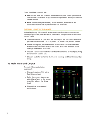 Page 2416
Other Sub-Mixer controls are:
Solo button (one per channel). When enabled, this allows you to hear
one channel (if its fader is up) while muting the rest. Multiple channels
can be soloed.
Mute button (one per channel). When enabled, this silences the
associated channel. Multiple channels can be muted.
TUTORIAL: USING THE SUB-MIXER
Before beginning this tutorial, let’s start with a clean slate. Remove the
kantos plug-in from your sequencer, then call it up again to start with the
default patch.
Load...