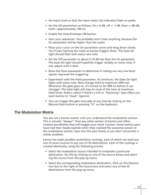 Page 3325
Set Input Level so that the input meter clip indicators flash on peaks.
Set the GG parameters as follows: On = 0 dB, off = -1 dB, floor = -80 dB,
hold = approximately 100 ms.
Enable the Amp Envelope ON button.
Start your sequencer. You probably won’t hear anything, because the
On parameter will be higher than the audio.
Place your cursor on the On parameter arrow and drag down slowly.
You’ll start hearing the notes as kantos triggers them. The Gate On
light should flash with every new note.
Set...