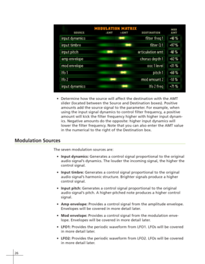 Page 3426
Determine how the source will affect the destination with the AMT
slider (located between the Source and Destination boxes). Positive
amounts add the source signal to the parameter. For example, when
using the input signal dynamics to control filter frequency, a positive
amount will kick the filter frequency higher with higher input dynam-
ics. Negative amounts do the opposite: higher input dynamics will
lower the filter frequency. Note that you can also enter the AMT value
in the numerical to the...