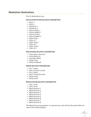 Page 3527
Modulation Destinations
The 35 destinations are:
OSCILLATOR/FILTER-RELATED PARAMETERS
Pitch 1
Pitch 2
Semitone 1
Semitone 2
Chorus Freq 1
Chorus Depth 1
Chorus Freq 2
Chorus Depth 2
Filter Freq 1
Filter Q 1
Filter Freq 2
Filter Q 2
Filter Freq 3
Filter Q 3
PROCESSING-RELATED PARAMETERS
Articulation Amount
Articulation Q
Formant Offset
Delay Time
Delay Feedback
MIXER-RELATED PARAMETERS
Osc 1 Level
Sine 1 (Fund 1) Level
Osc 2 Level
Sine 2 (Fund 2) Level
Noise Level
Delay Level...