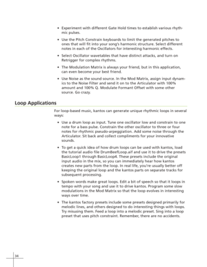 Page 4234
Experiment with different Gate Hold times to establish various rhyth-
mic pulses.
Use the Pitch Constrain keyboards to limit the generated pitches to
ones that will fit into your song’s harmonic structure. Select different
notes in each of the Oscillators for interesting harmonic effects.
Select Oscillator wavetables that have distinct attacks, and turn on
Retrigger for complex rhythms.
The Modulation Matrix is always your friend, but in this application,
can even become your best friend.
Use...