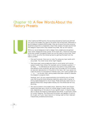 Page 4436
Chapter 10: A Few Words About the
Factory Presets
nlike traditional MIDI synths, the sounds produced by kantos are defined\
not just by the presets, but also by the audio that drives them. Wheneve\
r a
sound designer creates a MIDI preset, they can be sure that when anyone,\
anywhere plays C3 on a keyboard, they’ll hear exactly the same sound \
that
the designer heard when they created the preset. Not so with kantos.
While our sound designers tried to design their presets around general
input audio...