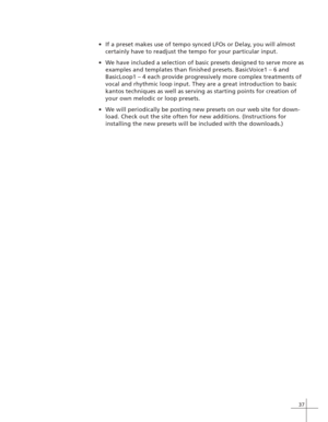 Page 4537
If a preset makes use of tempo synced LFOs or Delay, you will almost
certainly have to readjust the tempo for your particular input.
We have included a selection of basic presets designed to serve more as
examples and templates than finished presets. BasicVoice1 – 6 and
BasicLoop1 – 4 each provide progressively more complex treatments of
vocal and rhythmic loop input. They are a great introduction to basic
kantos techniques as well as serving as starting points for creation of
your own melodic or...