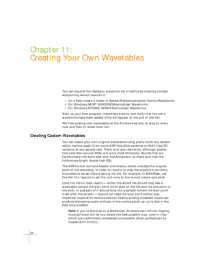 Page 4638
Chapter 11:
Creating Your Own Wavetables
You can expand the Oscillator waveform list in kantos by creating a folder
and putting sound files into it.
• On a Mac, create a folder in System/Preferences called ‘Kantos Waveforms’
• For Windows 98/XP: WINDOWS\Kantos\User Waveforms
• For Windows NT/2000: WINNT\Kantos\User Waveforms
Start up your host program, instantiate kantos, and verify that the extr\
a
waveforms have been added (they will appear at the end of the list).
W e’ll be posting new wavetables...