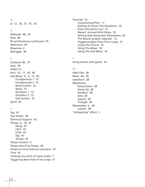 Page 6052
Q
Q  12, 20, 21, 41, 42
R
R(elease)  46, 47
Rate  40
Re-synthesizing a synth part  35
Reference  39
Response  2
Retrigger  40
S
S(ustain)  46, 47
Semi  39
Sliders  8
Solo  16, 17, 43, 44
Sub-Mixer  6, 9, 15, 43
Fundamental 1  15
Fundamental 2  15
Mute button  16
Noise  15
Oscillator 1  15
Oscillator 2  15
Solo button  16
Synth  43
T
Tap  47
Tap Tempo  28
Technical Support  viii
Tempo  6, 19, 47
Delay  47
LFO1  47
LFO2  47
Tap  47
Tempo  47
Tempo Control  6
Tempo Sync/T ap Tempo  28
tempo-to-time...