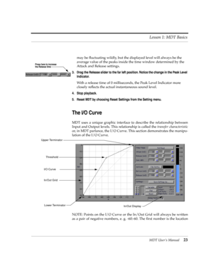 Page 23MDT UserÕs Manual23 Lesson 1: MDT Basics
may be ßuctuating wildly, but the displayed level will always be the 
average value of the peaks inside the time window determined by the 
Attack and Release settings.
3. Drag the Release slider to the far left position. Notice the change in the Peak Level 
Indicator.
With a release time of 0 milliseconds, the Peak Level Indicator more 
closely reßects the actual instantaneous sound level.
4. Stop playback.
5. Reset MDT by choosing Reset Settings from the Setting...