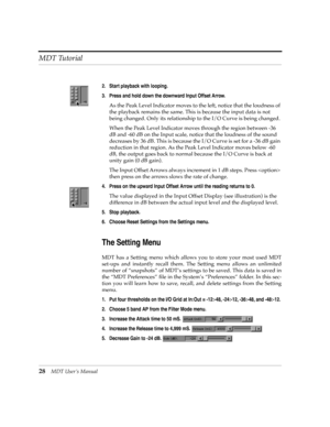 Page 28MDT Tutorial
28MDT UserÕs Manual
2. Start playback with looping.
3. Press and hold down the downward Input Offset Arrow.
As the Peak Level Indicator moves to the left, notice that the loudness of 
the playback remains the same. This is because the input data is not 
being changed. Only its relationship to the I/O Curve is being changed.
When the Peak Level Indicator moves through the region between -36 
dB and -60 dB on the Input scale, notice that the loudness of the sound 
decreases by 36 dB. This is...