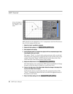 Page 32MDT Tutorial
32MDT UserÕs Manual
MDT should now be adjusted to a 4 to 1 compression ratio from the last sec-
tion. If it isnÕt, please do this now.
1. Select the ÒpluckÓ soundÞle for playback.
2. Reduce the Gain setting to 14. 
3. Start playback with looping.
4. Use the Bypass button to compare the original with the compressed signal. Deac-
tivate Bypass when youÕre done.
The region, ÒPluckÓ, is a loud violin section pizzicato with a reverb tail. 
Notice how the compression exaggerates the reverb and the...