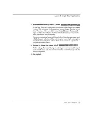 Page 33MDT UserÕs Manual33 Lesson 2: Single Band Applications
8. Increase the Release setting to about 5,000 mS. 
Notice how the reverb tail sounds almost exactly like the uncompressed 
version. This is because the Release time is much longer than the reverb 
time. The shape of the reverb tail is not effected because the detected 
input level (as shown by the Peak Level Indicator) decays very slowly 
when the Release time is this long. 
This slow release time has an additional effect. Since the peak input level...