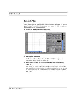 Page 34MDT Tutorial
34MDT UserÕs Manual
Expander/Gate
MDT can be used as an expander/gate to eliminate noise and for creating
gated effects. This section demonstrates how to use the I/O Curve to con-
Þgure a downward expanding gate.
1. Choose 1:1, -36 dB gate from the Settings menu.
1. Start playback with looping.
As the reverb decays below the -36 dB threshold, the output gain 
changes to -60 dB, gating the sound off. 
2. Press  and then the downward Input Offset Arrow until the display 
reads -15.
The reverb...