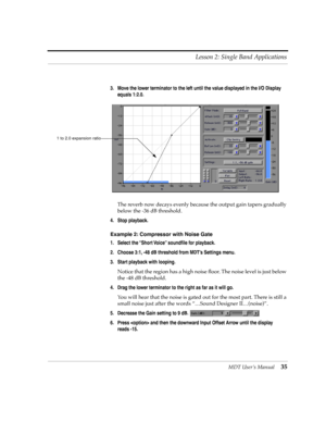 Page 35MDT UserÕs Manual35 Lesson 2: Single Band Applications
3. Move the lower terminator to the left until the value displayed in the I/O Display 
equals 1:2.0.
The reverb now decays evenly because the output gain tapers gradually 
below the -36 dB threshold.
4. Stop playback.
Example 2: Compressor with Noise Gate
1. Select the ÒShort VoiceÓ soundÞle for playback.
2. Choose 3:1, -48 dB threshold from MDTÕs Settings menu.
3. Start playback with looping.
Notice that the region has a high noise ßoor. The noise...