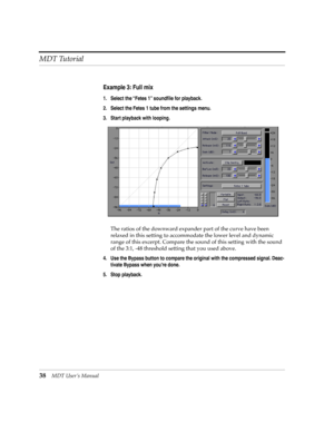 Page 38MDT Tutorial
38MDT UserÕs Manual
Example 3: Full mix
1. Select the ÒFetes 1Ó soundÞle for playback.
2. Select the Fetes 1 tube from the settings menu.
3. Start playback with looping.
The ratios of the downward expander part of the curve have been 
relaxed in this setting to accommodate the lower level and dynamic 
range of this excerpt. Compare the sound of this setting with the sound 
of the 3:1, -48 threshold setting that you used above.
4. Use the Bypass button to compare the original with the...