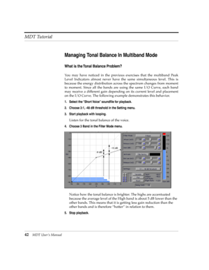 Page 42MDT Tutorial
42MDT UserÕs Manual
Managing Tonal Balance In Multiband Mode
What is the Tonal Balance Problem?
You may have noticed in the previous exercises that the multiband Peak
Level Indicators almost never have the same simultaneous level. This is
because the energy distribution across the spectrum changes from moment
to moment. Since all the bands are using the same I/O Curve, each band
may receive a different gain depending on its current level and placement
on the I/O Curve. The following example...