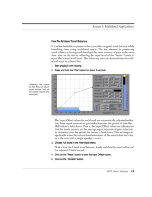 Page 43MDT UserÕs Manual43 Lesson 3: Multiband Applications
How To Achieve Tonal Balance
It is often desirable to preserve the soundÞleÕs original tonal balance while
beneÞting from using multiband mode. The key element in preserving
tonal balance is having each band get the same amount of gain at the same
time. You can do this by offsetting the input level of the ÒhotterÓ bands to
equal the lowest level band. The following exercise demonstrates two dif-
ferent ways to achieve this.
1. Start playback with...