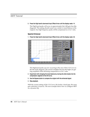 Page 46MDT Tutorial
46MDT UserÕs Manual
5. Press the High bands downward Input Offset Arrow until the display reads -14.
The High band peaks will occur at approximately the 0 dB gain line (the 
diagonal). This setting should sound very similar in tonal balance to the 
original. Any high frequency peaks will be compressed at a 6 to 1 ratio.
Spectral Enhancer
1. Press the High bands downward Input Offset Arrow until the display reads -20.
The High band peaks are now occurring in the area of the I/O Curve to 
the...