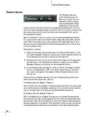 Page 2020
Controls: Preserve Source
Preserve Source
The Preserve Source
controls allows you to
split your audio into its
bass and treble ranges
and process each range
separately. This lets you
create hybrid mics that combine the bass characteristics of one mic
and the treble characteristics of another. One of the two mics will be
your actual source mic and the other can be selected from any of
the available models.
Say, for example, that you have a mic whose bass response is great
for a particular track, but...