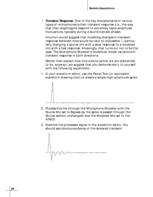 Page 2828
Realistic Expectations
•Transient ResponseOne of the key characteristics of various
types of microphones is their transient response (i.e., the way
that their diaphragms respond to extremely rapid amplitude
fluctuations, typically during a sound’s attack phase).
Intuition would suggest that modeling changes in transient
response between mics would be next to impossible — particu-
larly changing a source mic with a slow response to a modeled
mic with a fast response. Amazingly, that turns out not to be...