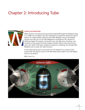 Page 115
W
Chapter 2: Introducing Tube
SOME BACKGROUND
When Antares introduced the ground-breaking Microphone Modeler plug-
in in 1999, we included a function designed to model the distortion that is
typical of a high-quality tube pre-amp. Mic Modeler was an immediate
success and went on to win Mix Magazine’s prestigious TEC Award for
Software Signal Processing. Along the way, virtually every reviewer com-
mented on how great the tube model sounded. We’ve even heard from
users who didn’t feel they needed...