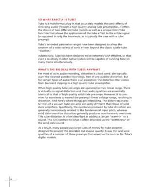 Page 126
SO WHAT EXACTLY IS TUBE?
Tube is a multiformat plug-in that accurately models the sonic effects of
recording audio through a high quality analog tube preamplifier. It offers
the choice of two different tube models as well as a unique OmniTube
function that allows the application of the tube effect to the entire signal
(as opposed to only the transients, as is typically the case with a tube
preamp).
Tube’s extended parameter ranges have been designed to allow the
creation of a wide variety of sonic...
