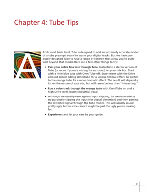 Page 1711
Chapter 4: Tube Tips
At its most basic level, Tube is designed to add an extremely accurate model
of a tube preamp’s sound to warm your digital tracks. But we have pur-
posely designed Tube to have a range of controls that allow you to push
well beyond that model. Here are a few other things to try:
•Pass your entire final mix through Tube. Instantiate a stereo version of
Tube (or more if you are mixing for surround) on your mix bus. Start
with a little blue tube with OmniTube off. Experiment with the...