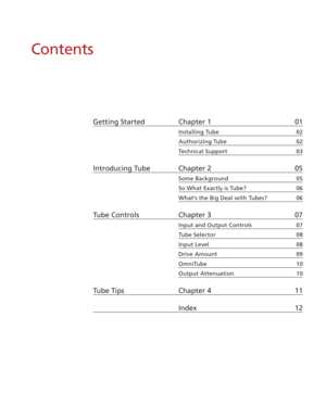 Page 5Contents
Getting Started Chapter 1 01
Installing Tube 02
Authorizing Tube 02
Technical Support 03
Introducing Tube Chapter 2 05
Some Background 05
So What Exactly is Tube? 06
What’s the Big Deal with Tubes? 06
Tube Controls Chapter 3 07
Input and Output Controls 07
Tube Selector 08
Input Level 08
Drive Amount 09
OmniTube 10
Output Attenuation 10
Tube Tips Chapter 4 11
Index 12 