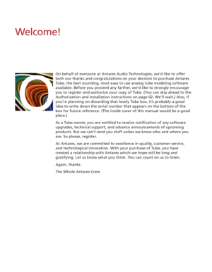 Page 6Welcome!
On behalf of everyone at Antares Audio Technologies, we’d like to offer
both our thanks and congratulations on your decision to purchase Antares
Tube, the best sounding, most easy to use analog tube modeling software
available. Before you proceed any farther, we’d like to strongly encourage
you to register and authorize your copy of Tube. (You can skip ahead to the
Authorization and Installation instructions on page 02. We’ll wait.) Also, if
you’re planning on discarding that lovely Tube box,...