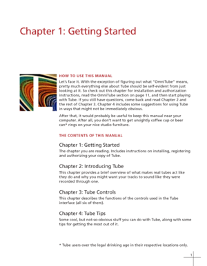 Page 71
Chapter 1: Getting Started
HOW TO USE THIS MANUAL
Let’s face it. With the exception of figuring out what “OmniTube” means,
pretty much everything else about Tube should be self-evident from just
looking at it. So check out this chapter for installation and authorization
instructions, read the OmniTube section on page 11, and then start playing
with Tube. If you still have questions, come back and read Chapter 2 and
the rest of Chapter 3. Chapter 4 includes some suggestions for using Tube
in ways that...