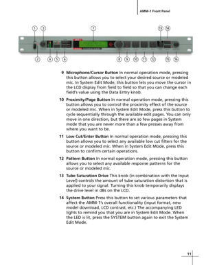 Page 1111
AMM-1 Front Panel
9 Microphone/Cursor Button In normal operation mode, pressing
this button allows you to select your desired source or modeled
mic. In System Edit Mode, this button lets you move the cursor in
the LCD display from field to field so that you can change each
field’s value using the Data Entry knob.
10 Proximity/Page Button In normal operation mode, pressing this
button allows you to control the proximity effect of the source
or modeled mic. When in System Edit Mode, press this button...