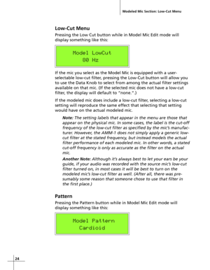 Page 2424
Low-Cut Menu
Pressing the Low Cut button while in Model Mic Edit mode will
display something like this:
    Model LowCut
       80 Hz
If the mic you select as the Model Mic is equipped with a user-
selectable low-cut filter, pressing the Low-Cut button will allow you
to use the Data Knob to select from among the actual filter settings
available on that mic. (If the selected mic does not have a low-cut
filter, the display will default to “none.”.)
If the modeled mic does include a low-cut filter,...
