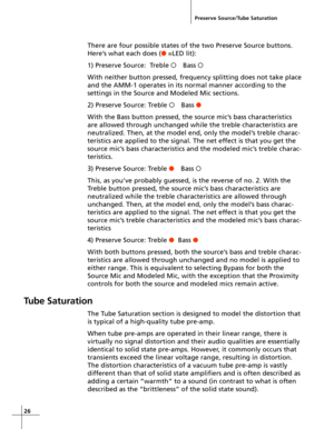 Page 2626
Preserve Source/Tube Saturation
There are four possible states of the two Preserve Source buttons.
Here’s what each does (o =LED lit):
1) Preserve Source:  Treble OBass O
With neither button pressed, frequency splitting does not take place
and the AMM-1 operates in its normal manner according to the
settings in the Source and Modeled Mic sections.
2) Preserve Source: Treble OBass o
With the Bass button pressed, the source mic’s bass characteristics
are allowed through unchanged while the treble...