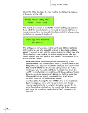 Page 3434
When the AMM-1 detects the new mic file, the following message
will appear on the LCD:
Busy receiving MIDI
  model download
The models are written to the FLASH memory as they are received.
Once all of the models have been received, the names of the new
mics are merged into the mic selection lists. while this is happening,
the following message is displayed:
 Adding new models
     to menus
This all happens fairly quickly. In the worst case, 100 microphones
(200 models) would take about 60 seconds to...