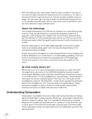 Page 148
With the AVP, you can record each track through a model of the type of
mic that will best produce that ideal sound you’re looking for. Or use it in
live performance to get the sound of mics you’d never consider using on
stage. You can even use it during mixdown to effectively change the mic
on an already recorded track. And for that final touch of perfection, you
can even add some tasty tube saturation.
About the technology
The models employed by the AVP are not derived from theoretical consid-...