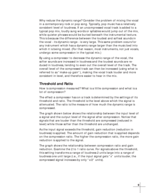 Page 159
Why reduce the dynamic range? Consider the problem of mixing the vocal
in a contemporary rock or pop song. Typically, pop music has a relatively
consistent level of loudness. If an uncompressed vocal track is added to a
typical pop mix, loudly sung words or syllables would jump out of the mix,
while quieter phrases would be buried beneath the instrumental texture.
This is because the difference between the loudest and softest sounds in
the vocal - its dynamic range - is very large. This same problem...