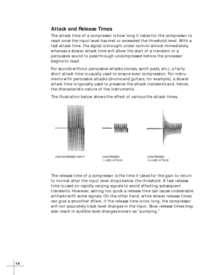 Page 2014
Attack and Release Times
The attack time of a compressor is how long it takes for the compressor to
react once the input level has met or exceeded the threshold level. With a
fast attack time, the signal is brought under control almost immediately,
whereas a slower attack time will allow the start of a transient or a
percussive sound to pass through uncompressed before the processor
begins to react.
For sounds without percussive attacks (voices, synth pads, etc.), a fairly
short attack time is usually...