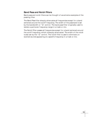 Page 2519
Band Pass and Notch Filters
Band pass and notch filters can be thought of as extreme examples of the
peaking filter.
The Band Pass filter sharply attenuates all frequencies except for a band
centered around the cutoff frequency. The width of the pass band is set
by the bandwidth or “Q” control. The band pass filter is typically used to
isolate a particular frequency range in a track or mix.
The Notch Filter passes all frequencies except for a band centered around
the cutoff frequency, which is sharply...