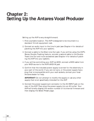 Page 2620
Chapter 2:
Setting Up the Antares Vocal Producer
Setting up the AVP is very straightforward.
1. Find a suitable location. The AVP is designed to be mounted in a
standard 19-inch equipment rack.
2. Connect an audio input to the Line In jack (see Chapter 4 for details of
patching the AVP into your system).
3. Connect a cable to the Main Line Out jack. If you will be using the AVP’s
Stereo Double Tracking feature, connect a second cable to the Double
Track Line Out and route as desired (see Chapter 4 for...