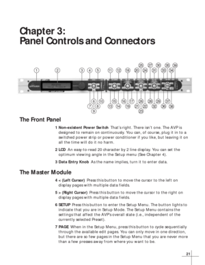 Page 2721
Chapter 3:
Panel Controls and Connectors
The Front Panel
1Non-existent Power SwitchThat’s right. There isn’t one. The AVP is
designed to remain on continuously. You can, of course, plug it in to a
switched power strip or power conditioner if you like, but leaving it on
all the time will do it no harm.
2LCDAn easy-to-read 20 character by 2 line display. You can set the
optimum viewing angle in the Setup menu (See Chapter 4).
3Data Entry KnobAs the name implies, turn it to enter data.
The Master Module...