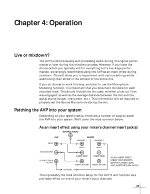 Page 3125
Chapter 4: Operation
Live or mixdown?
The AVP functions equally well processing audio during its original perfor-
mance or later during the mixdown process. However, if you have the
choice (which you typically will for everything but a live stage perfor-
mance), we strongly recommend using the AVP as an insert effect during
mixdown. This will allow you to experiment with various settings while
auditioning their effect in the context of the entire mix.
If you do choose to work this way, and plan to use...