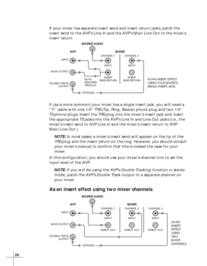 Page 3226
If your mixer has separate insert send and insert return jacks, patch the
insert send to the AVP’s Line In and the AVP’s Main Line Out to the mixer’s
insert return.
If (as is more common) your mixer has a single insert jack, you will need a
“Y” cable with one 1/4 TRS (Tip, Ring, Sleeve) phone plug and two 1/4
TS phone plugs. Insert the TRS plug into the mixer’s insert jack and insert
the appropriate TS jacks into the AVP’s Line In and Line Out jacks (i.e., the
mixer’s insert send to AVP Line In and...