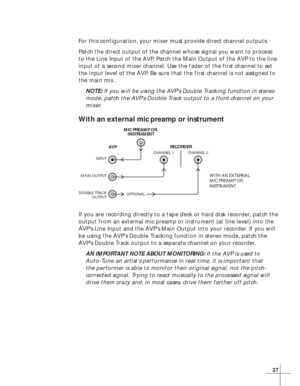 Page 3327
For this configuration, your mixer must provide direct channel outputs.
Patch the direct output of the channel whose signal you want to process
to the Line Input of the AVP. Patch the Main Output of the AVP to the line
input of a second mixer channel. Use the fader of the first channel to set
the input level of the AVP. Be sure that the first channel is not assigned to
the main mix.
NOTE: If you will be using the AVP’s Double Tracking function in stereo
mode, patch the AVP’s Double Track output to a...