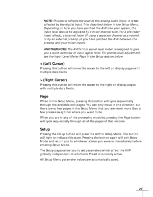 Page 3529
NOTE: This meter reflects the level of the analog audio input. It is not
affected by the digital Input Trim described below in the Setup Menu.
Depending on how you have patched the AVP into your system, the
input level should be adjusted by a mixer channel trim (for a pre-fader
insert effect), a channel fader (if using a separate channel as a return),
or by an external preamp (if you have patched the AVP between the
preamp and your mixer input).
ANOTHER NOTE: The AVP’s front panel level meter is...