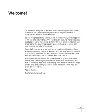 Page 5v
Welcome!
On behalf of everyone at Antares Audio Technologies, we’d like to
offer both our thanks and congratulations on your decision to
purchase the Antares Vocal Producer.
Before you proceed any farther, we’d like to strongly encourage you
to fill out and return the AVP-1 registration card. To make it as easy
as possible, we’ve included a sticker with your serial number already
attached to the card. It’s probably a good idea also to write it in
your manual for future reference.
As an AVP-1 owner, you...