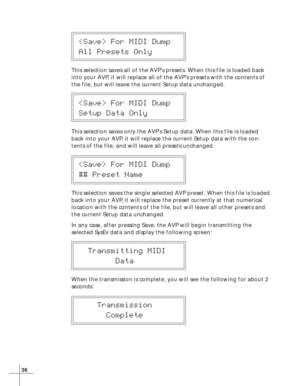 Page 4236
 For MIDI Dump
All Presets Only
This selection saves all of the AVP’s presets. When this file is loaded back
into your AVP, it will replace all of the AVP’s presets with the contents of
the file, but will leave the current Setup data unchanged.
 For MIDI Dump
Setup Data Only
This selection saves only the AVP’s Setup data. When this file is loaded
back into your AVP, it will replace the current Setup data with the con-
tents of the file, and will leave all presets unchanged.
 For MIDI Dump
## Preset...