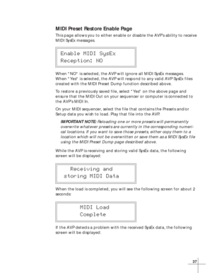 Page 4337
MIDI Preset Restore Enable Page
This page allows you to either enable or disable the AVP’s ability to receive
MIDI SysEx messages.
Enable MIDI SysEx
Reception: NO
When NO is selected, the AVP will ignore all MIDI SysEx messages.
When Yes is selected, the AVP will respond to any valid AVP SysEx files
created with the MIDI Preset Dump function described above.
To restore a previously saved file, select Yes on the above page and
ensure that the MIDI Out on your sequencer or computer is connected to
the...